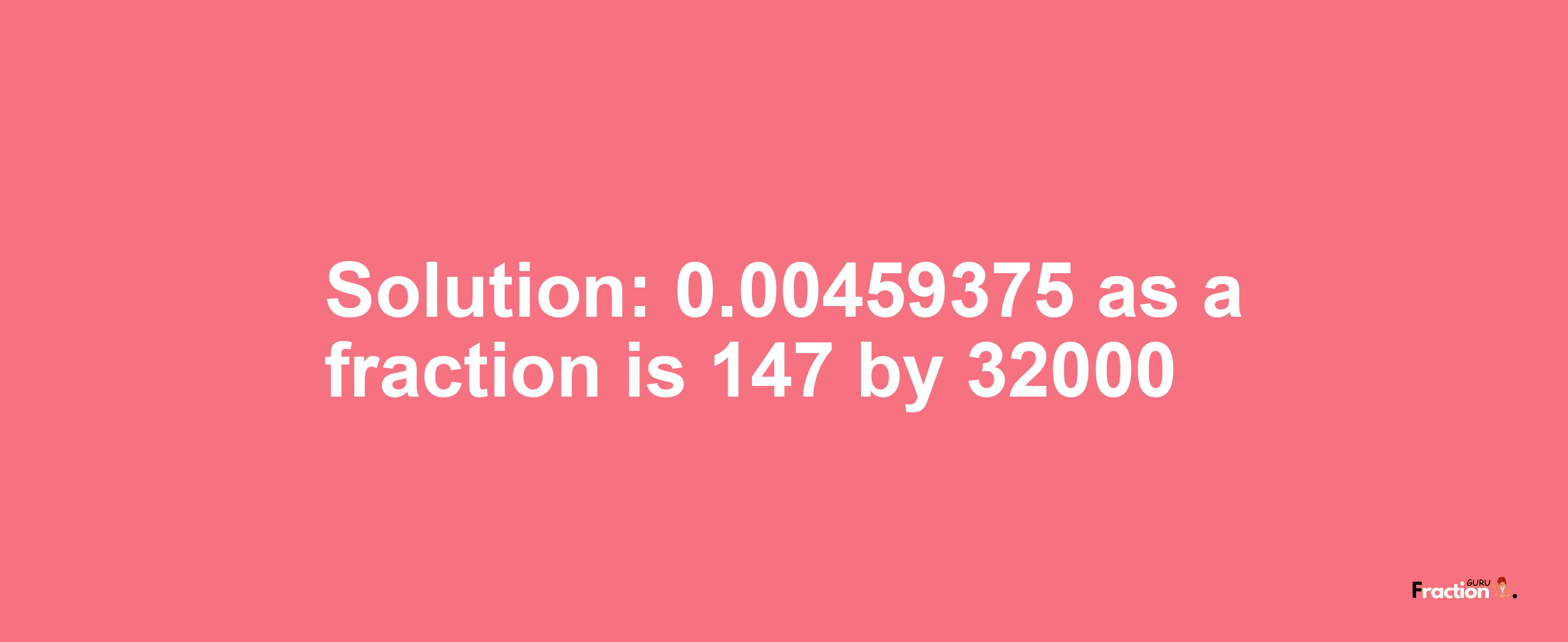 Solution:0.00459375 as a fraction is 147/32000